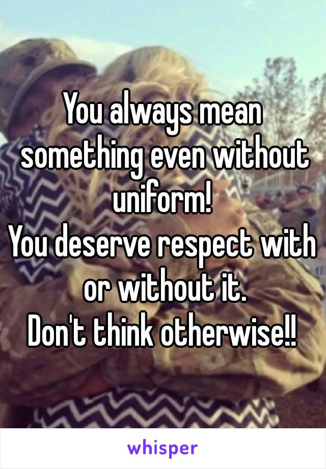 You always mean something even without uniform! 
You deserve respect with or without it.
Don't think otherwise!!