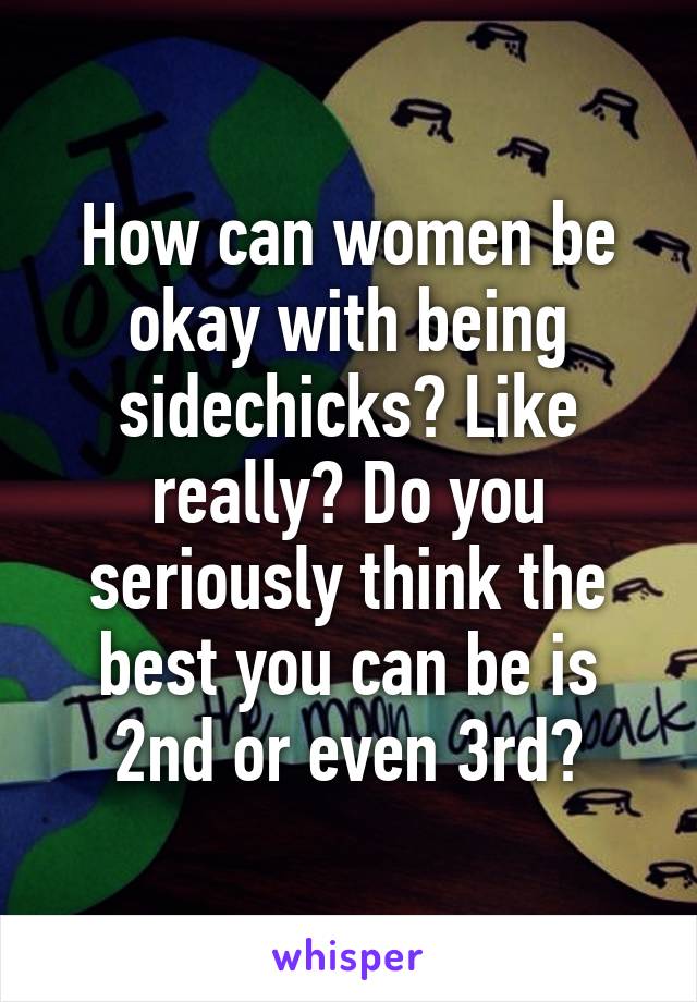 How can women be okay with being sidechicks? Like really? Do you seriously think the best you can be is 2nd or even 3rd?