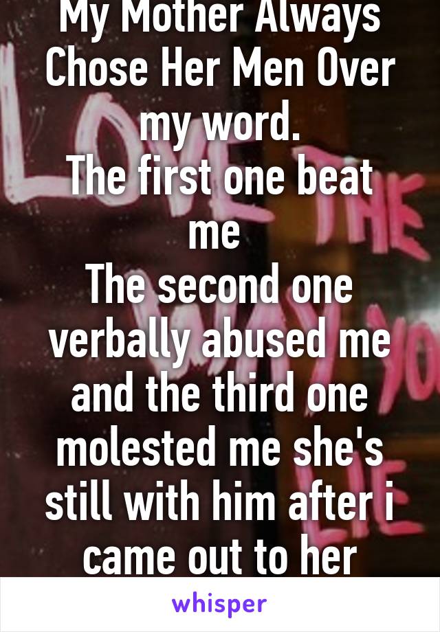 My Mother Always Chose Her Men Over my word.
The first one beat me 
The second one verbally abused me and the third one molested me she's still with him after i came out to her 8years ago.