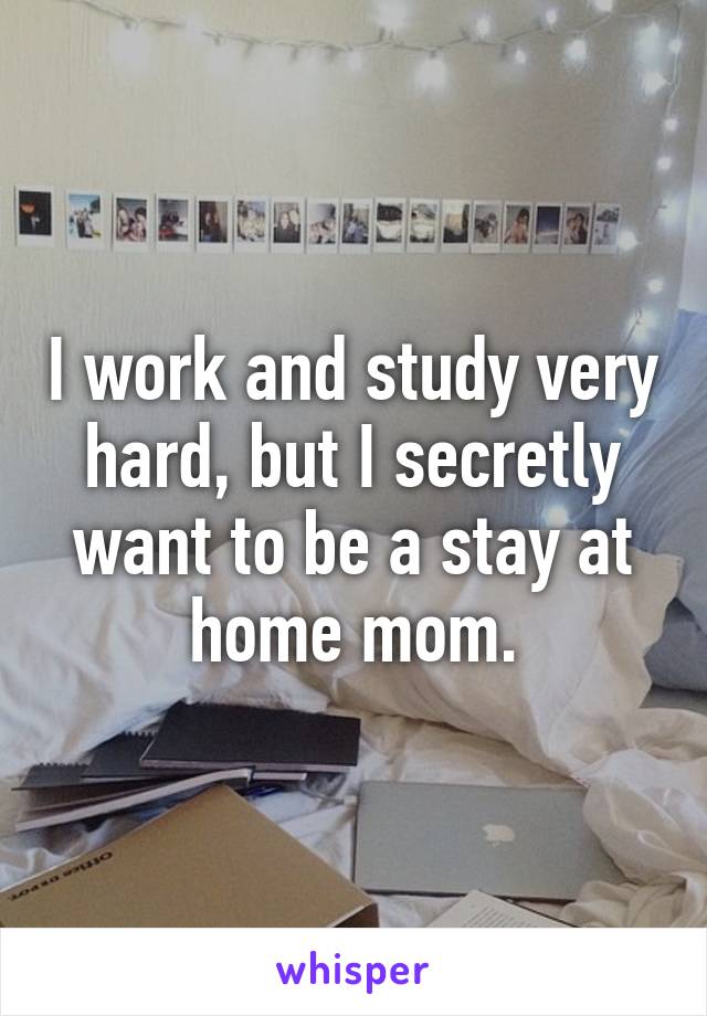 I work and study very hard, but I secretly want to be a stay at home mom.