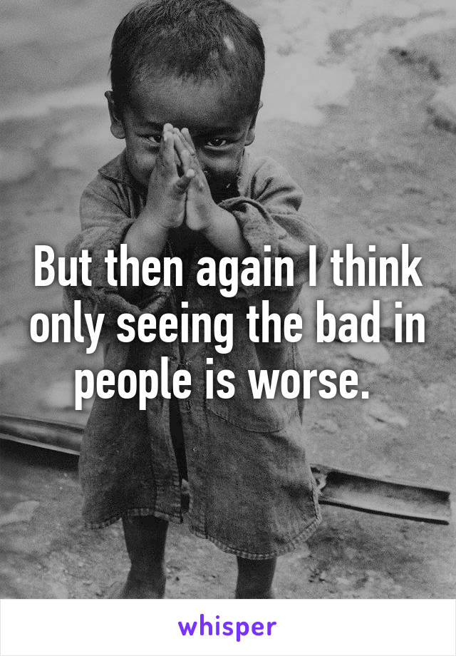 But then again I think only seeing the bad in people is worse. 