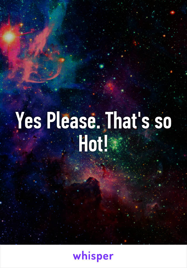 Yes Please. That's so Hot!