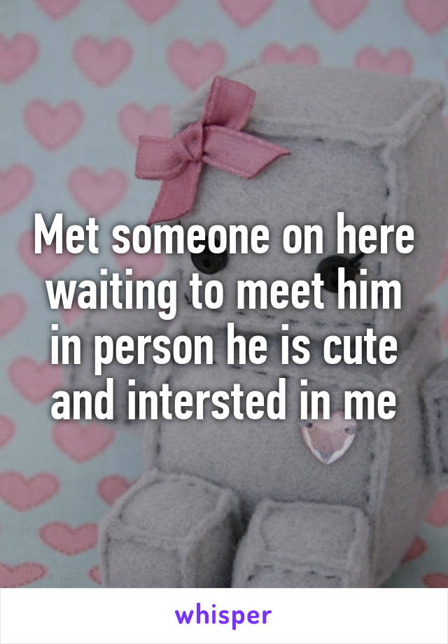 Met someone on here waiting to meet him in person he is cute and intersted in me