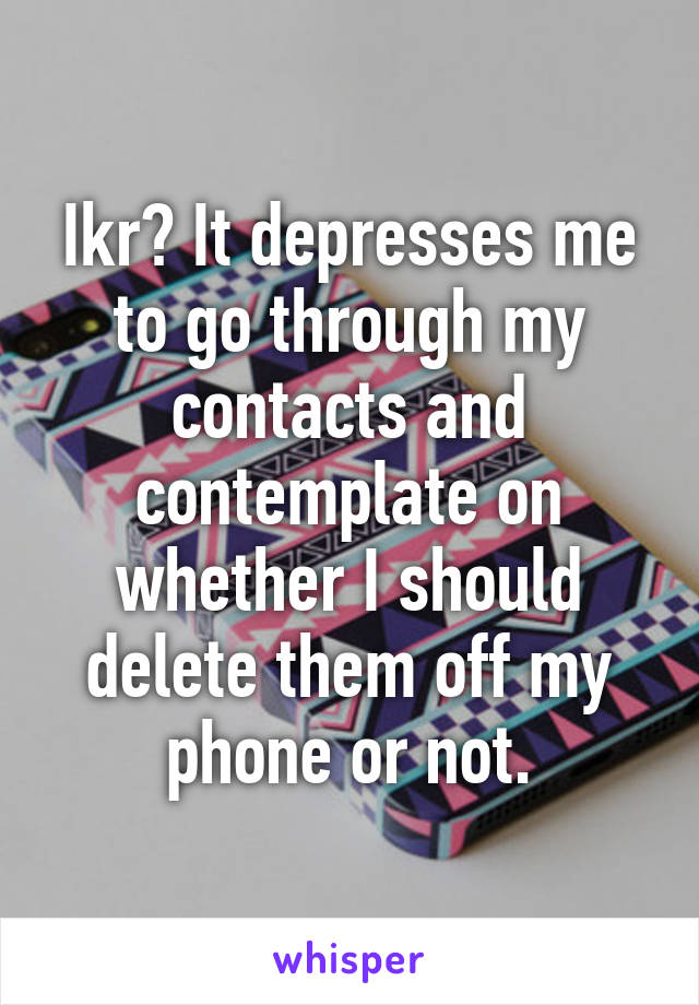 Ikr? It depresses me to go through my contacts and contemplate on whether I should delete them off my phone or not.