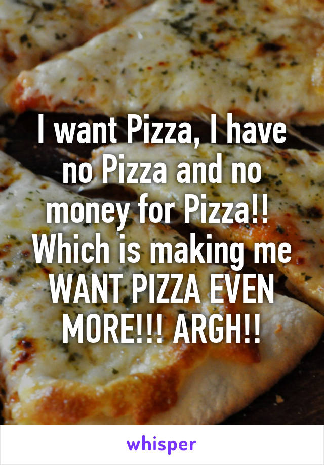 I want Pizza, I have no Pizza and no money for Pizza!! 
Which is making me WANT PIZZA EVEN MORE!!! ARGH!!