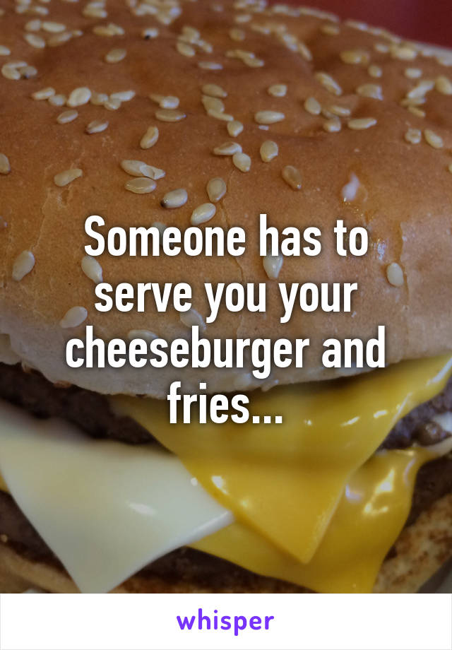 Someone has to serve you your cheeseburger and fries...