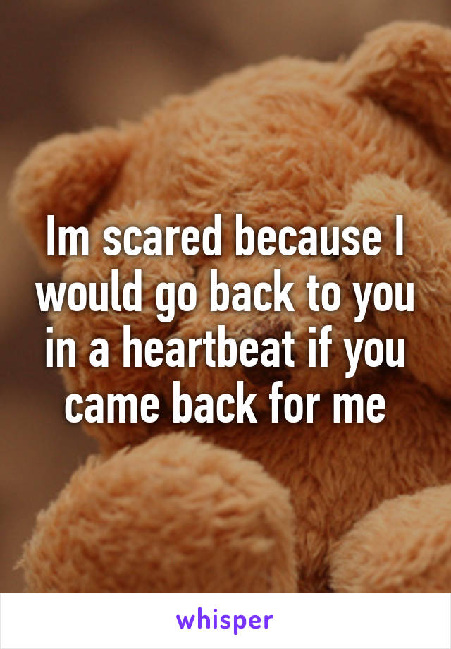 Im scared because I would go back to you in a heartbeat if you came back for me