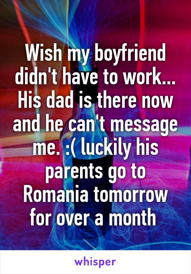 Wish my boyfriend didn't have to work... His dad is there now and he can't message me. :( luckily his parents go to Romania tomorrow for over a month 