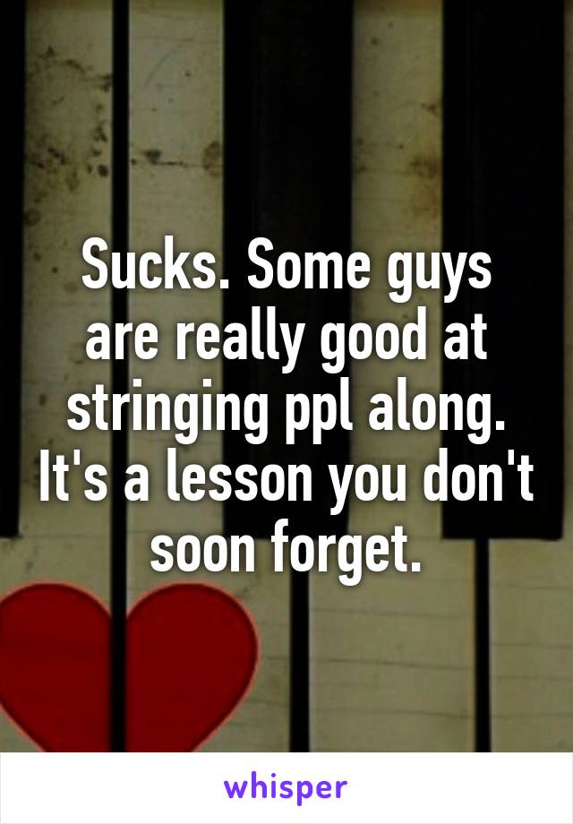 Sucks. Some guys are really good at stringing ppl along. It's a lesson you don't soon forget.