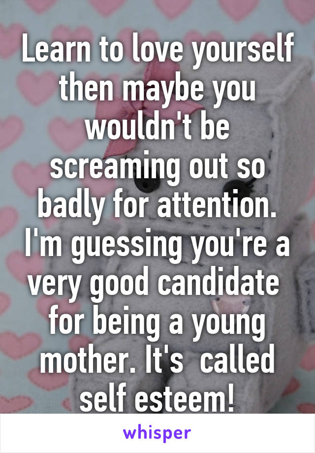 Learn to love yourself then maybe you wouldn't be screaming out so badly for attention. I'm guessing you're a very good candidate  for being a young mother. It's  called self esteem!