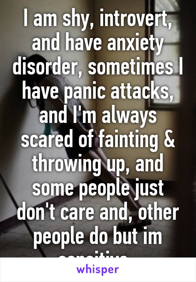 I am shy, introvert, and have anxiety disorder, sometimes I have panic attacks, and I'm always scared of fainting & throwing up, and some people just don't care and, other people do but im sensitive. 