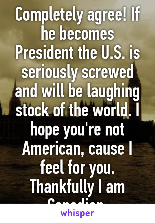 Completely agree! If he becomes President the U.S. is seriously screwed and will be laughing stock of the world. I hope you're not American, cause I feel for you. Thankfully I am Canadian.