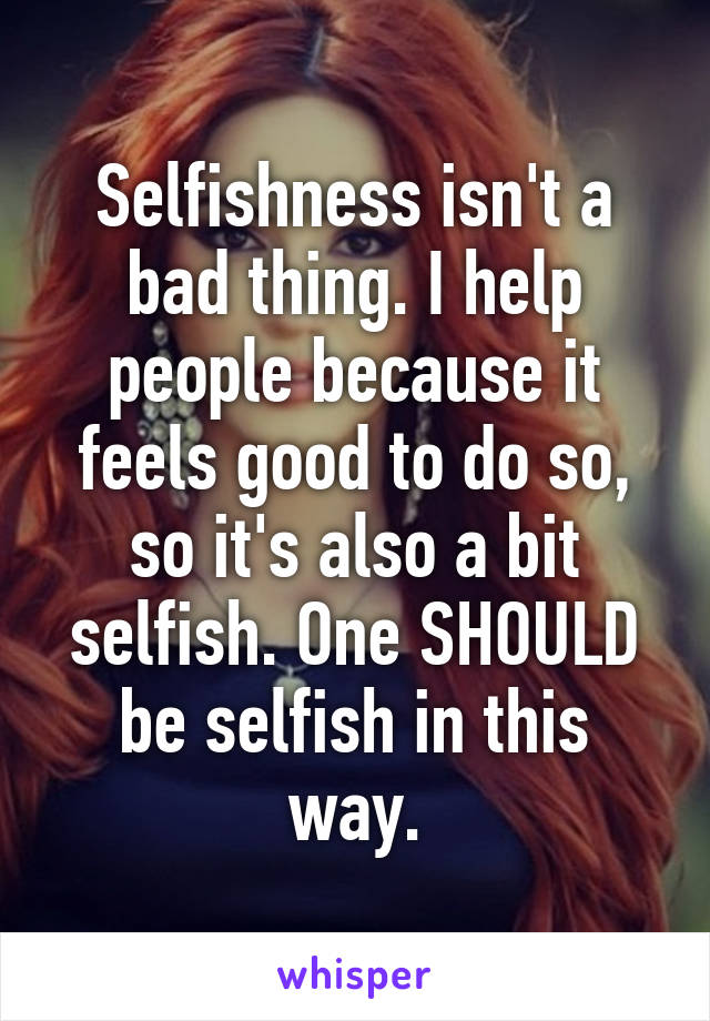 Selfishness isn't a bad thing. I help people because it feels good to do so, so it's also a bit selfish. One SHOULD be selfish in this way.