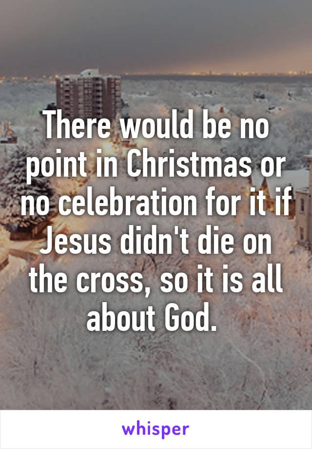 There would be no point in Christmas or no celebration for it if Jesus didn't die on the cross, so it is all about God. 