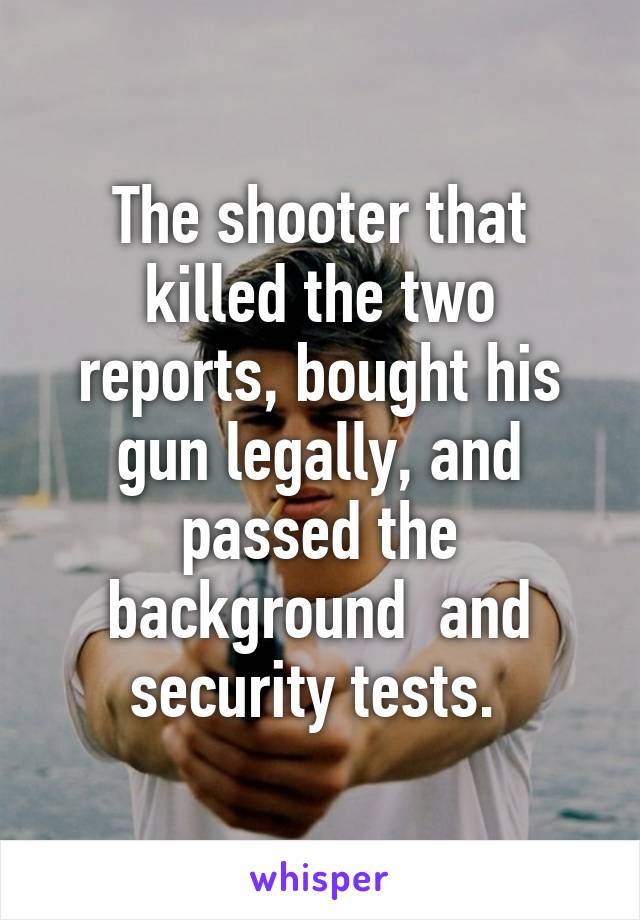 The shooter that killed the two reports, bought his gun legally, and passed the background  and security tests. 