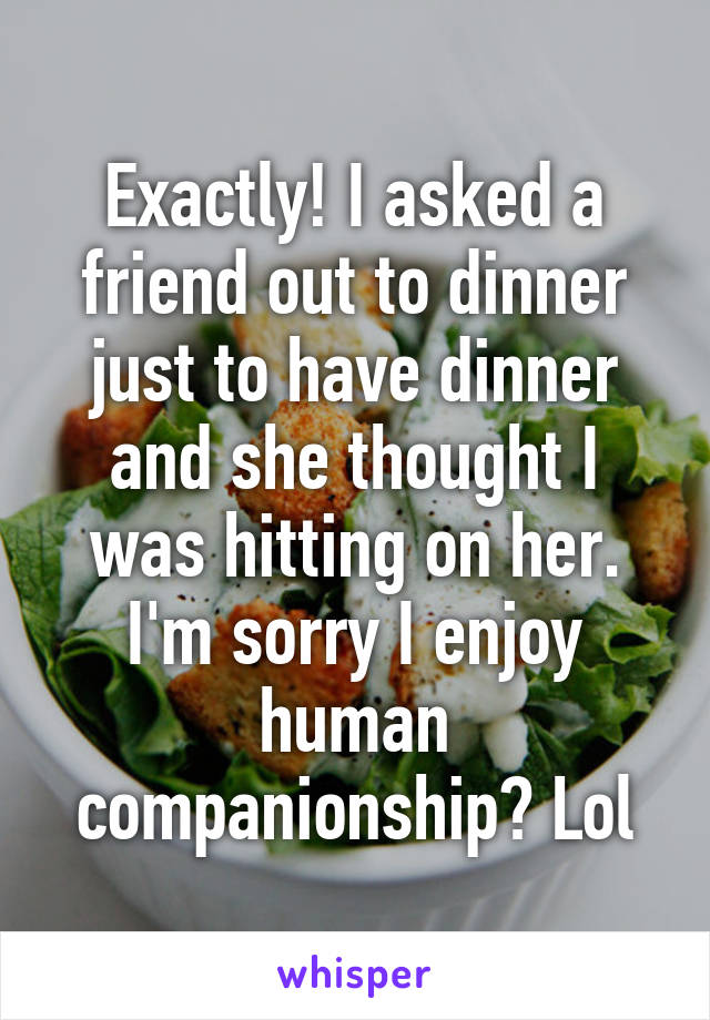 Exactly! I asked a friend out to dinner just to have dinner and she thought I was hitting on her. I'm sorry I enjoy human companionship? Lol