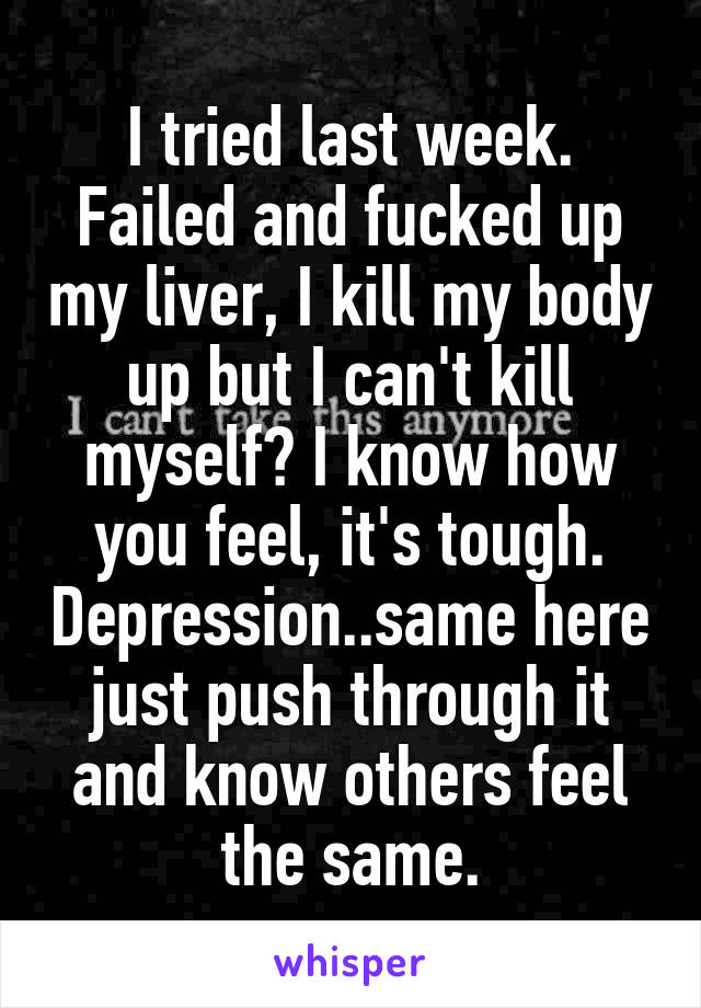 I tried last week. Failed and fucked up my liver, I kill my body up but I can't kill myself? I know how you feel, it's tough. Depression..same here just push through it and know others feel the same.