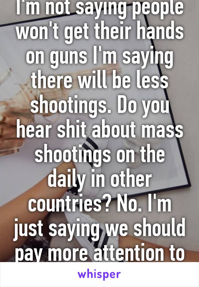 I'm not saying people won't get their hands on guns I'm saying there will be less shootings. Do you hear shit about mass shootings on the daily in other countries? No. I'm just saying we should pay more attention to who we sell to