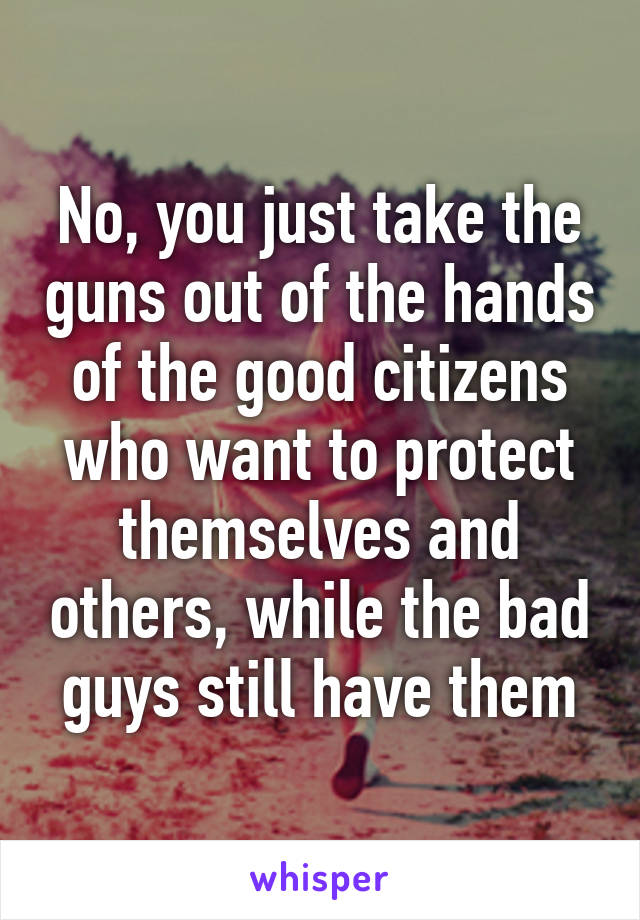 No, you just take the guns out of the hands of the good citizens who want to protect themselves and others, while the bad guys still have them