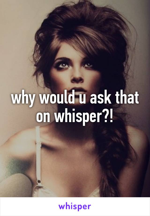 why would u ask that on whisper?!