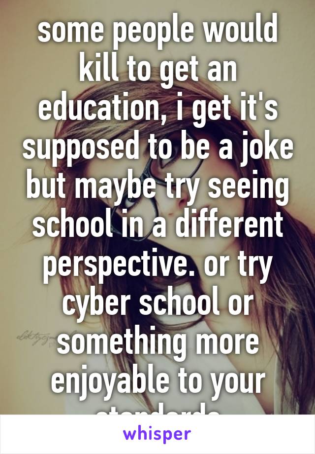 some people would kill to get an education, i get it's supposed to be a joke but maybe try seeing school in a different perspective. or try cyber school or something more enjoyable to your standards