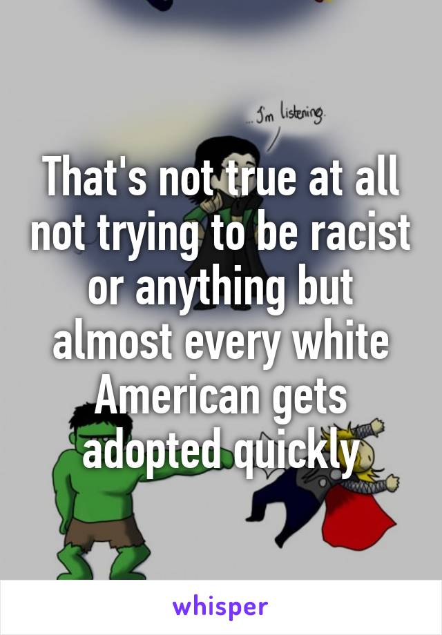 That's not true at all not trying to be racist or anything but almost every white American gets adopted quickly