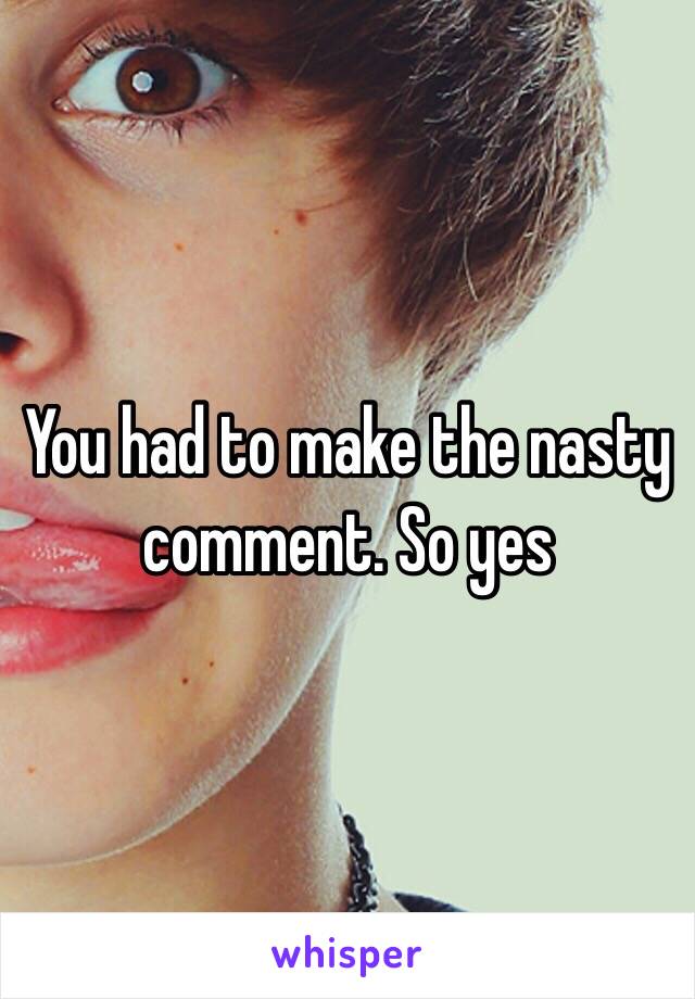 You had to make the nasty comment. So yes 