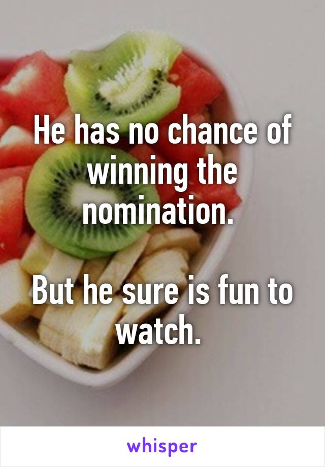 He has no chance of winning the nomination. 

But he sure is fun to watch. 