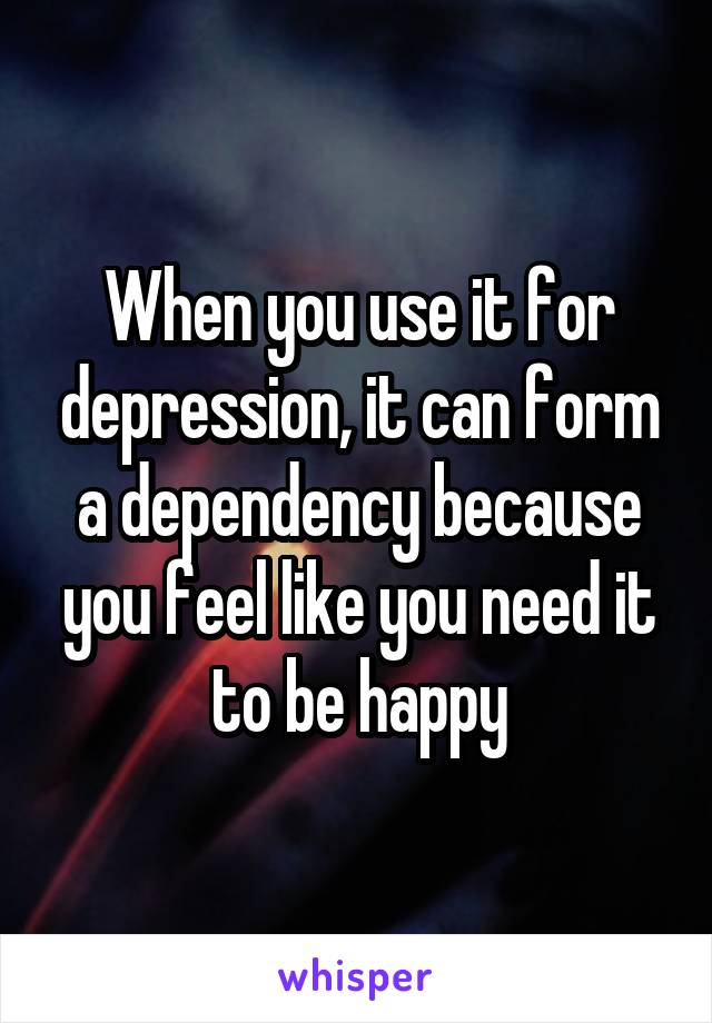 When you use it for depression, it can form a dependency because you feel like you need it to be happy