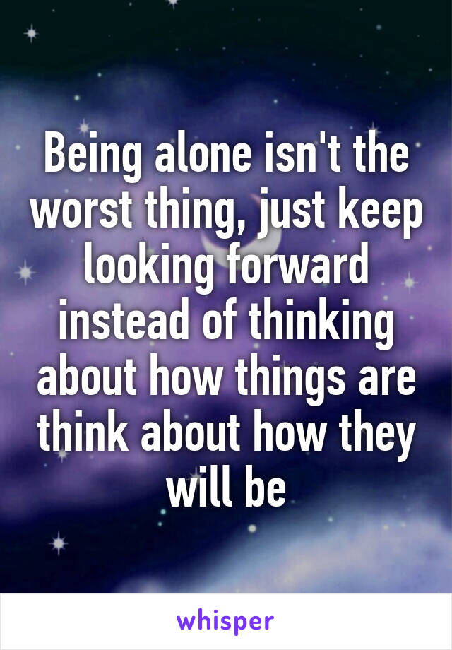 Being alone isn't the worst thing, just keep looking forward instead of thinking about how things are think about how they will be