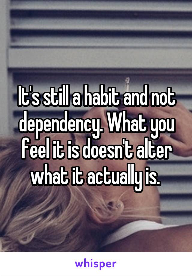 It's still a habit and not dependency. What you feel it is doesn't alter what it actually is. 