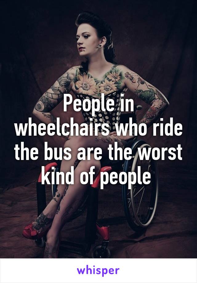 People in wheelchairs who ride the bus are the worst kind of people 