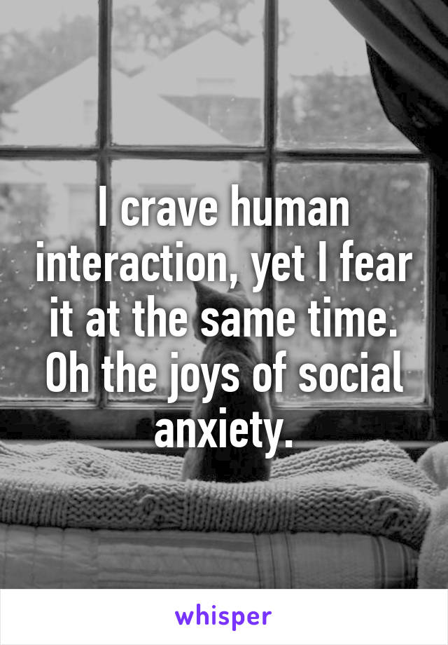 I crave human interaction, yet I fear it at the same time. Oh the joys of social anxiety.