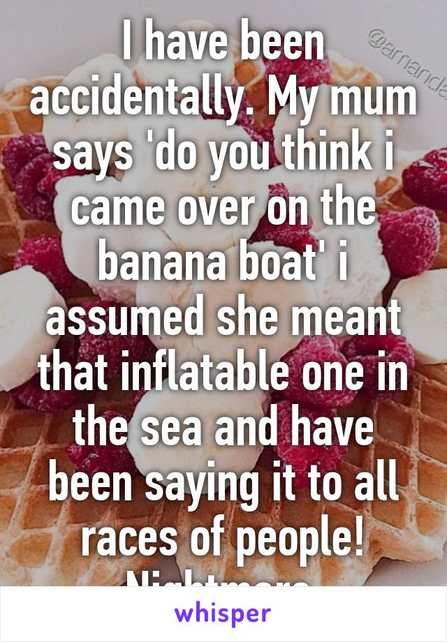 I have been accidentally. My mum says 'do you think i came over on the banana boat' i assumed she meant that inflatable one in the sea and have been saying it to all races of people! Nightmare.