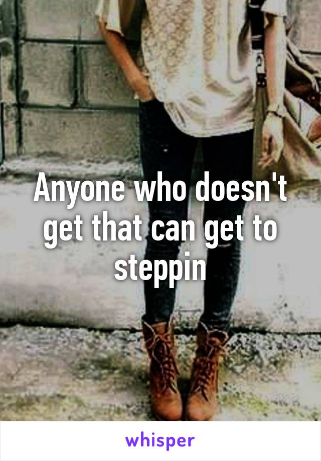 Anyone who doesn't get that can get to steppin