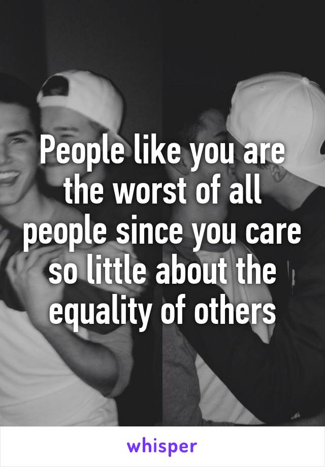 People like you are the worst of all people since you care so little about the equality of others