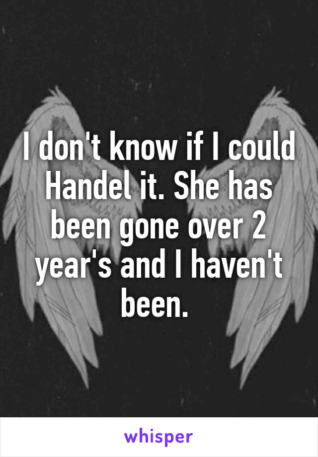 I don't know if I could Handel it. She has been gone over 2 year's and I haven't been. 