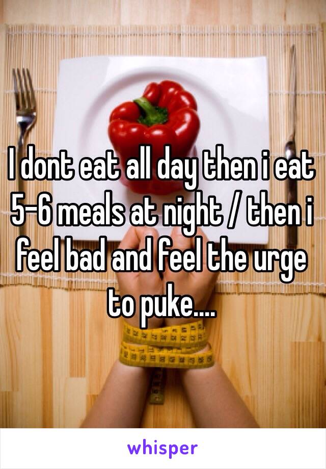 I dont eat all day then i eat 5-6 meals at night / then i feel bad and feel the urge to puke....