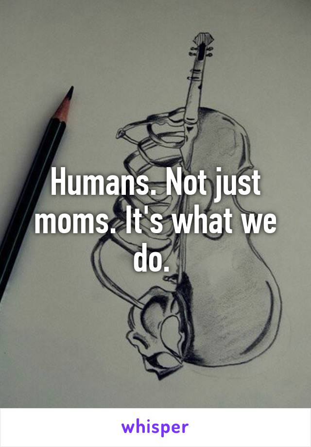 Humans. Not just moms. It's what we do. 