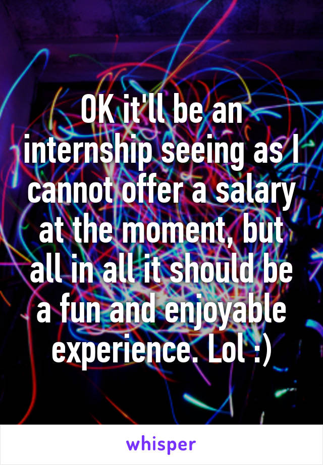 OK it'll be an internship seeing as I cannot offer a salary at the moment, but all in all it should be a fun and enjoyable experience. Lol :)