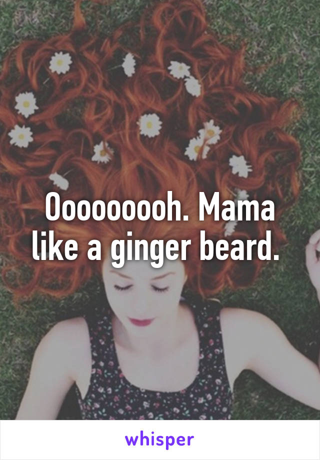 Ooooooooh. Mama like a ginger beard. 