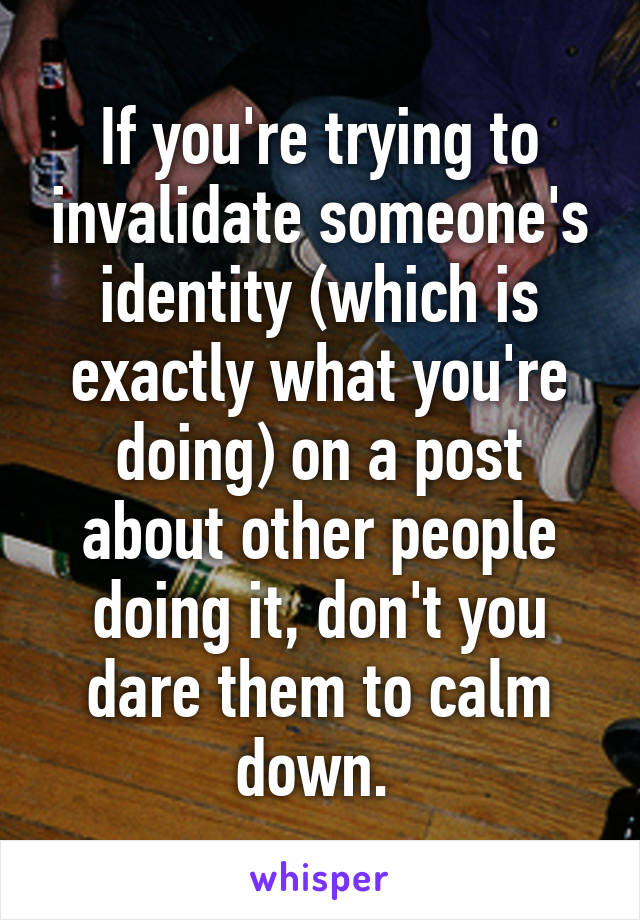 If you're trying to invalidate someone's identity (which is exactly what you're doing) on a post about other people doing it, don't you dare them to calm down. 