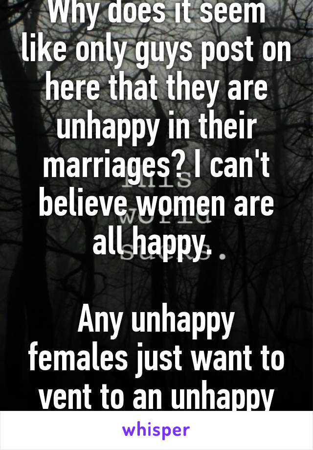 Why does it seem like only guys post on here that they are unhappy in their marriages? I can't believe women are all happy. 

Any unhappy females just want to vent to an unhappy male? 30/m