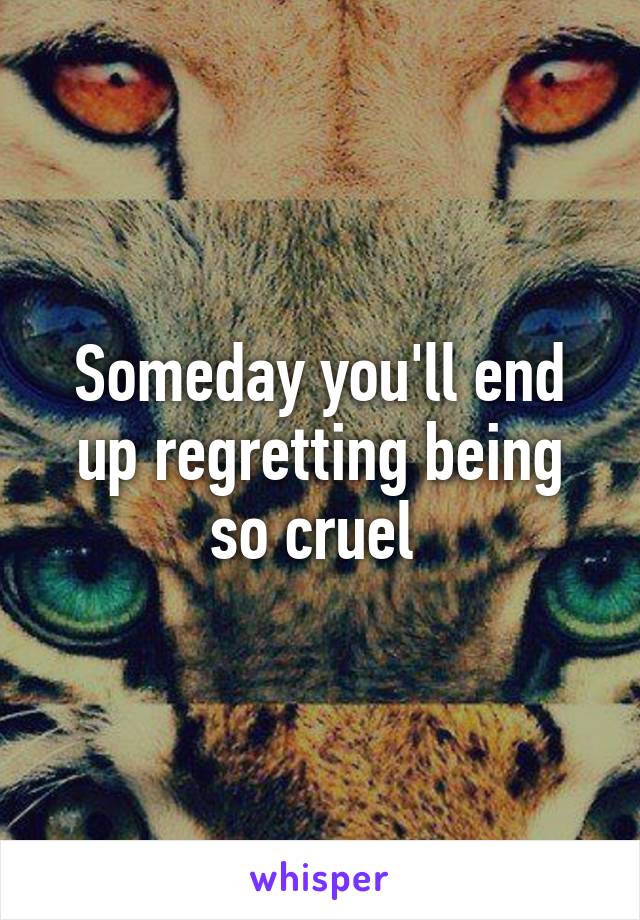 Someday you'll end up regretting being so cruel 