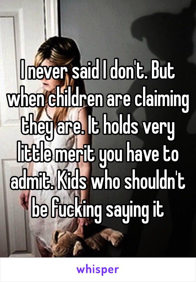 I never said I don't. But when children are claiming they are. It holds very little merit you have to admit. Kids who shouldn't be fucking saying it