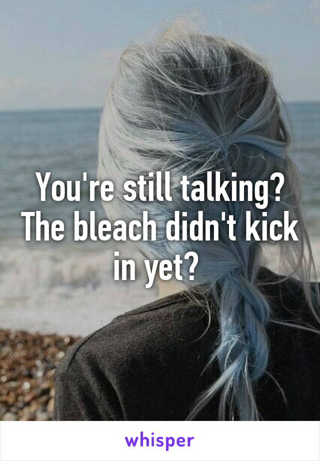 You're still talking? The bleach didn't kick in yet? 