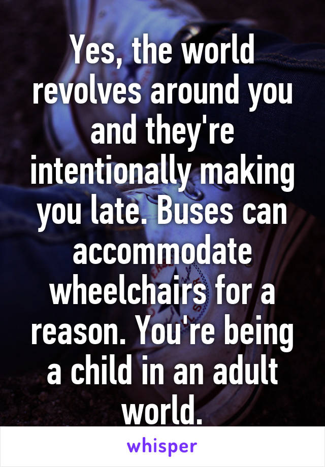 Yes, the world revolves around you and they're intentionally making you late. Buses can accommodate wheelchairs for a reason. You're being a child in an adult world.