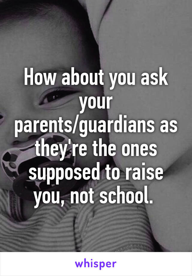 How about you ask your parents/guardians as they're the ones supposed to raise you, not school. 