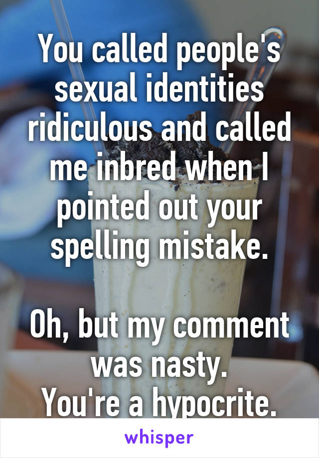 You called people's sexual identities ridiculous and called me inbred when I pointed out your spelling mistake.

Oh, but my comment was nasty.
You're a hypocrite.