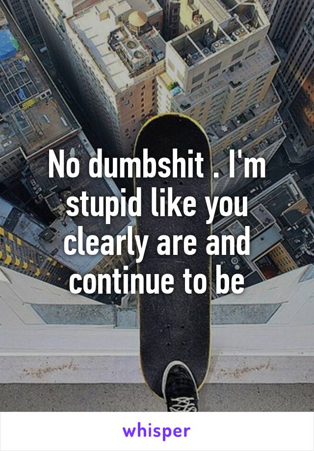 No dumbshit . I'm stupid like you clearly are and continue to be